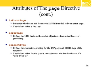 Attributes of The page Directive
                      (cont.)
   isErrorPage
     Indicates whether or not the current JSP is intended to be an error page
     The default value is "false"


   errorPage
       Defines the URL that any throwable objects are forwarded for error
        processing

   contentType
     Defines the character encoding for the JSP page and MIME type of the
      response
     The default value for the type is "text/html" and for the charset it’s
        "ISO-8859-1"



                                                                                 16
 