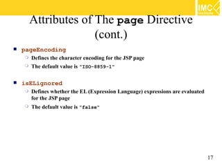 Attributes of The page Directive
                      (cont.)
   pageEncoding
       Defines the character encoding for the JSP page
       The default value is "ISO-8859-1"

   isELignored
       Defines whether the EL (Expression Language) expressions are evaluated
        for the JSP page
       The default value is "false"




                                                                                 17
 