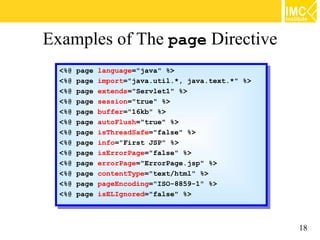 Examples of The page Directive
  <%@ page language="java" %>
   <%@ page language="java" %>
  <%@ page import="java.util.*, java.text.*" %>
   <%@ page import="java.util.*, java.text.*" %>
  <%@ page extends="Servlet1" %>
   <%@ page extends="Servlet1" %>
  <%@ page session="true" %>
   <%@ page session="true" %>
  <%@ page buffer="16kb" %>
   <%@ page buffer="16kb" %>
  <%@ page autoFlush="true" %>
   <%@ page autoFlush="true" %>
  <%@ page isThreadSafe="false" %>
   <%@ page isThreadSafe="false" %>
  <%@ page info="First JSP" %>
   <%@ page info="First JSP" %>
  <%@ page isErrorPage="false" %>
   <%@ page isErrorPage="false" %>
  <%@ page errorPage="ErrorPage.jsp" %>
   <%@ page errorPage="ErrorPage.jsp" %>
  <%@ page contentType="text/html" %>
   <%@ page contentType="text/html" %>
  <%@ page pageEncoding="ISO-8859-1" %>
   <%@ page pageEncoding="ISO-8859-1" %>
  <%@ page isELIgnored="false" %>
   <%@ page isELIgnored="false" %>



                                                   18
 