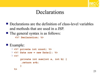 Declarations
   Declarations are the definition of class-level variables
    and methods that are used in a JSP.
   The general syntax is as follows:
        <%! Declaration; %>


   Example:
     <%! private int count; %>
     <%! Date now = new Date(); %>
     <%!
          private int sum(int a, int b) {
           …return a+b;
          }
      %>
                                                               23
 