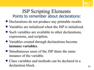 JSP Scripting Elements
      Points to remember about declarations:
   Declarations do not produce any printable results.
   Variables are initialized when the JSP is initialized.
   Such variables are available to other declarations,
    expressions, and scriptlets.
   Variables created through declarations become
    instance variables.
   Simultaneous users of the JSP share the same
    instance of the variable.
   Class variables and methods can be declared in a
    declaration block.                                       24
 