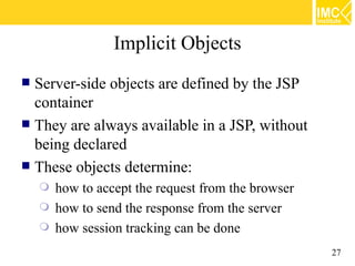 Implicit Objects
 Server-side objects are defined by the JSP
  container
 They are always available in a JSP, without
  being declared
 These objects determine:
       how to accept the request from the browser
       how to send the response from the server
       how session tracking can be done
                                                     27
 