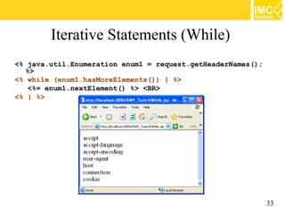 Iterative Statements (While)
<% java.util.Enumeration enum1 = request.getHeaderNames();
  %>
<% while (enum1.hasMoreElements()) { %>
   <%= enum1.nextElement() %> <BR>
<% } %>




                                                             33
 