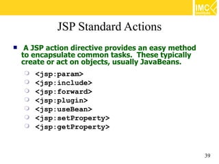 JSP Standard Actions
    A JSP action directive provides an easy method
    to encapsulate common tasks. These typically
    create or act on objects, usually JavaBeans.
       <jsp:param>
       <jsp:include>
       <jsp:forward>
       <jsp:plugin>
       <jsp:useBean>
       <jsp:setProperty>
       <jsp:getProperty>


                                                      39
 