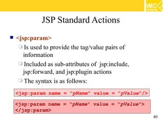 JSP Standard Actions
   <jsp:param>
      Is used to provide the tag/value pairs of
       information
      Included as sub-attributes of jsp:include,
       jsp:forward, and jsp:plugin actions
      The syntax is as follows:

    <jsp:param name = "pName" value = "pValue"/>

    <jsp:param name = "pName" value = "pValue">
    </jsp:param>
                                                    40
 