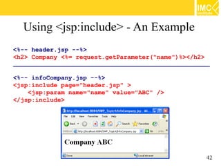 Using <jsp:include> - An Example
<%-- header.jsp --%>
<h2> Company <%= request.getParameter("name")%></h2>
________________________________________________________________

<%-- infoCompany.jsp --%>
<jsp:include page="header.jsp" >
    <jsp:param name="name" value="ABC" />
</jsp:include>




                                                               42
 
