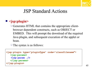 JSP Standard Actions
   <jsp:plugin>
     Generates HTML that contains the appropriate client-
      browser dependent constructs, such as OBJECT or
      EMBED. This will prompt the download of the required
      Java plugin, and subsequent execution of the applet or
      bean.
     The syntax is as follows:

<jsp:plugin type="pluginType" code="classfilename">
   <jsp:params>
   <jsp:param …/>
   </jsp:params>
</jsp:plugin>
                                                               45
 