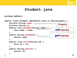 Student.java
package myBeans;

public class Student implements java.io.Serializable {
    private String name;
    private String id;
                                              Property
    public void setName(String name) {
        this.name = name;                   setProperty()
    }
    public String getName() {
                                           getProperty()
        return name;
    }
    public void setId(String id) {
        this.id = id;
    }
    public String getId() {
        return id;
    }
}                                                           48
 