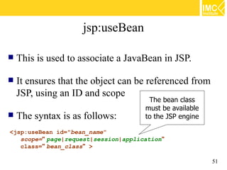 jsp:useBean

   This is used to associate a JavaBean in JSP.

   It ensures that the object can be referenced from
    JSP, using an ID and scope
                                       The bean class
                                      must be available
   The syntax is as follows:         to the JSP engine

<jsp:useBean id="bean_name"
   scope=" page|request|session|application"
   class=" bean_class" >

                                                          51
 