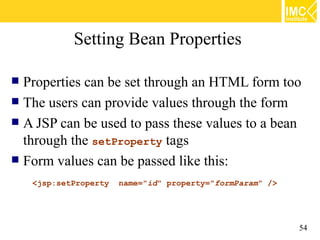 Setting Bean Properties

 Properties can be set through an HTML form too
 The users can provide values through the form
 A JSP can be used to pass these values to a bean
  through the setProperty tags
 Form values can be passed like this:

    <jsp:setProperty   name="id" property="formParam" />




                                                           54
 