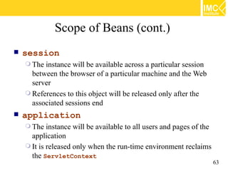 Scope of Beans (cont.)
   session
     The instance will be available across a particular session
      between the browser of a particular machine and the Web
      server
     References to this object will be released only after the
      associated sessions end
   application
     The   instance will be available to all users and pages of the
      application
     It is released only when the run-time environment reclaims
      the ServletContext
                                                                       63
 