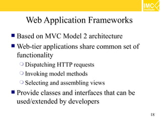 Web Application Frameworks
 Based on MVC Model 2 architecture
 Web-tier applications share common set of
  functionality
     Dispatching HTTP requests
     Invoking model methods
     Selecting and assembling views
   Provide classes and interfaces that can be
    used/extended by developers
                                                 18
 