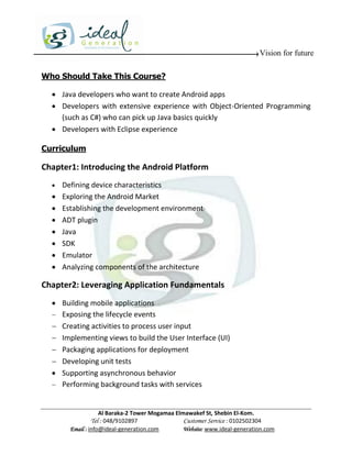 Vision for future

Who Should Take This Course?

   Java developers who want to create Android apps
   Developers with extensive experience with Object-Oriented Programming
    (such as C#) who can pick up Java basics quickly
   Developers with Eclipse experience

Curriculum

Chapter1: Introducing the Android Platform
     Defining device characteristics
     Exploring the Android Market
     Establishing the development environment
     ADT plugin
     Java
     SDK
     Emulator
     Analyzing components of the architecture

Chapter2: Leveraging Application Fundamentals
   Building mobile applications
   Exposing the lifecycle events
   Creating activities to process user input
   Implementing views to build the User Interface (UI)
   Packaging applications for deployment
   Developing unit tests
   Supporting asynchronous behavior
   Performing background tasks with services



                    Al Baraka-2 Tower Mogamaa Elmawakef St, Shebin El-Kom.
               Tel : 048/9102897                 Customer Service : 0102502304
        Email : info@ideal-generation.com        Website: www.ideal-generation.com
 