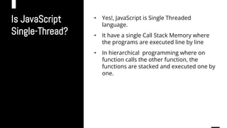 Is JavaScript
Single-Thread?
￫ Yes!, JavaScript is Single Threaded
language.
￫ It have a single Call Stack Memory where
the programs are executed line by line
￫ In hierarchical programming where on
function calls the other function, the
functions are stacked and executed one by
one.
 