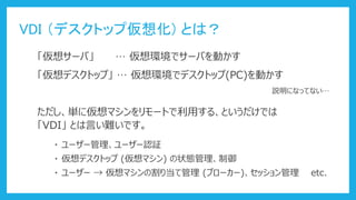 VDI （デスクトップ仮想化) とは？
「仮想サーバ」 … 仮想環境でサーバを動かす
「仮想デスクトップ」 … 仮想環境でデスクトップ(PC)を動かす
ただし、単に仮想マシンをリモートで利用する、というだけでは
「VDI」 とは言い難いです。
説明になってない…
・ ユーザー管理、ユーザー認証
・ 仮想デスクトップ (仮想マシン) の状態管理、制御
・ ユーザー → 仮想マシンの割り当て管理 (ブローカー)、セッション管理 etc.
 