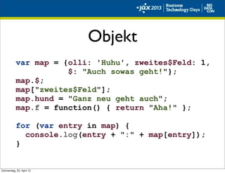 Objekt
var map = {olli: 'Huhu', zweites$Feld: 1,
$: "Auch sowas geht!"};
map.$;
map["zweites$Feld"];
map.hund = "Ganz neu geht auch";
map.f = function() { return "Aha!" };
for (var entry in map) {
console.log(entry + ":" + map[entry]);
}
Donnerstag, 25. April 13
 