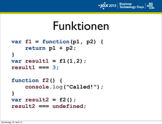 Funktionen
var f1 = function(p1, p2) {
return p1 + p2;
}
var result1 = f1(1,2);
result1 === 3;
function f2() {
console.log("Called!");
}
var result2 = f2();
result2 === undefined;
Donnerstag, 25. April 13
 