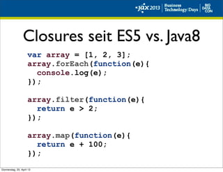 Closures seit ES5 vs. Java8
var array = [1, 2, 3];
array.forEach(function(e){
console.log(e);
});
array.filter(function(e){
return e > 2;
});
array.map(function(e){
return e + 100;
});
Donnerstag, 25. April 13
 