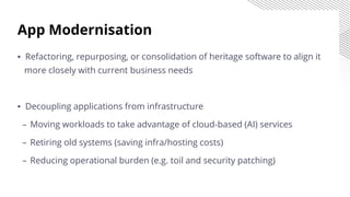 App Modernisation
▪ Refactoring, repurposing, or consolidation of heritage software to align it
more closely with current business needs
▪ Decoupling applications from infrastructure
– Moving workloads to take advantage of cloud-based (AI) services
– Retiring old systems (saving infra/hosting costs)
– Reducing operational burden (e.g. toil and security patching)
 