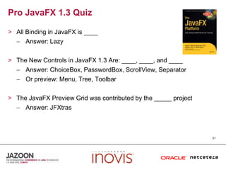 Pro JavaFX 1.3 QuizAll Binding in JavaFX is ____Answer: LazyThe New Controls in JavaFX 1.3 Are: ____, ____, and ____Answer: ChoiceBox, PasswordBox, ScrollView, SeparatorOr preview: Menu, Tree, ToolbarThe JavaFX Preview Grid was contributed by the _____ projectAnswer: JFXtras31
