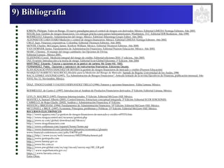 9) Bibliografia
JORION, Philippe. Valor en Riesgo. El nuevo paradigma para el control de riesgos con derivados. México. Editorial LIMUSA Noriega Editores. Año 2003.
SOLER, José. Gestión de riesgos financieros. Un enfoque práctico para países latinoamericanos. Washinton, D.C. Editorial IDB Bookstore. Año 1999.
RODRÍGUEZ, Eduardo. Administración del riesgo. México. Editorial Alfaomega Grupo Editor. Año 2002.
ALFONSO DE LARA HARO Medición y control de riesgos financieros. México. Editorial LIMUSA Noriega Editores. Año 2002.
CRUZ, Juan. Finanzas corporativas. Colombia. Editorial Thomson Editores. Año 2002.
MOYER, Charles. McGuigan, James. Kretlow William. Mexico. Editorial Thomson Editores. Año 2000.
VAN HORNER, James. Fundamentos de Administración Financiera. Editorial Pearson Educación. México. Año 2002.
MARC, Chesney, El manejo del riesgo cambiario: las Opciones de Divisa.
Editorial Limusa , México 2001 .
ELIZONDO, Coord. Medición integral del riesgo de crédito. Editorial ediciones 2010. 1ª edicion,. Año 2003.
DIZ, Evaristo. Introducción a la teoría de riesgo. Editorial Ecoe-Global Ediciones. 1ª Edicion. Año 2004
MARTÍNEZ. Eduardo. Futuros y opciones en la gestión de cartera, Mc Graw-Hill, 1993.
FERNANDEZ, Pablo, Opciones y valoración de instrumentos financieros. Ediciones Deusto.
JUAN IGNACIO PEÑA SÁNCHEZ DE RIVERA la gestión de riesgos financieros de mercado y crédito (Pearson Educación)
MARQUEZ BARRETO, MAURICIO, Modelo para la Medición del Riesgo de Mercado Santafe de Bogota: Universidad de los Andes, 1996
BACA, GÓMEZ ANTONIO (1997). “La Administración de Riesgos Financieros”. Articulo tomado de la revista Ejecutivos de Finanzas, publicación mensual, Año
XXVI, No. 11, Noviembre, México.
DÍAZ, TINOCO JAIME Y FAUSTO HERNÁNDEZ TRILLO (1996). Futuros y opciones financieros. Edita Limusa, México.
RODRÍGUEZ, de Castro J. (1997). Introducción al Análisis de Productos Financieros derivados. 2ª Edición, Editorial Limusa, México.
LEVI, D. MAURICE (1997). Finanzas Internacionales. 3ª Edición. Editorial McGraw-Hill. México.
MANTILLA, Samuel Alberto (2001). Control Interno, Estructura conceptual integrada. 2ª Edición. Editorial ECOE EDICIONES.
CARRILLO, de Rojas Gladis. (2002). Análisis y Administración Financiera. 6ª Edición.
WESTON y BRIGHAM. (1994). Fundamentos de Administración Financiera. 10ª Edición. Editorial McGraw-Hill. México.
MCCONELL y BRUE. (1997). Economía. Principios, problemas y Políticas. 13ª Edición. Editorial McGraw-Hill. México.
RECURSOS ELECTRÓNICOS
http://www.agapea.com/La-gestion-de-riesgos-financieros-de-mercado-y-credito-n97033i.htm
http://www.riesgoycontrol.net/recursos/gestion.php
http://www.ey.com/global/download.nsf/Mexico/
http://www.riesgofinanciero.com
http://www.corfinsura.com/espanol/home/home.asp
http://www.businesscol.com/productos/glosarios/economico/glosario
www.financial-conferences.com/pdfs/E40750.pdf
http://http://www.ico.es/web/resources/00023590attachment.pdf
http://www.gestiopolis.com
http://www.banrep.gov.co
http://www.brc.com.co
http://www.pwcglobal.com/es/esp/ins-sol/survey-rep/RE_GR.pdf
http:// www.superbancaria.gov.co/
https:// www.bavaria.com.co.
Entre Otras.
 