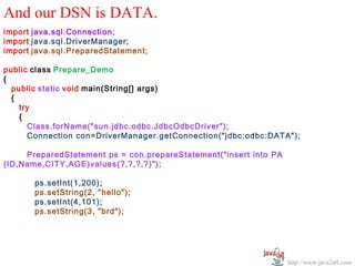 And our DSN is DATA.
import java.sql.Connection;
import java.sql.DriverManager;
import java.sql.PreparedStatement;

public class Prepare_Demo
{
  public static void main(String[] args)
  {
    try
    {
      Class.forName("sun.jdbc.odbc.JdbcOdbcDriver");
      Connection con=DriverManager.getConnection("jdbc:odbc:DATA");

     PreparedStatement ps = con.prepareStatement("insert into PA
(ID,Name,CITY,AGE)values(?,?,?,?)");

       ps.setInt(1,200);
       ps.setString(2, "hello");
       ps.setInt(4,101);
       ps.setString(3, "brd");




                                                                   http://www.java2all.com
 