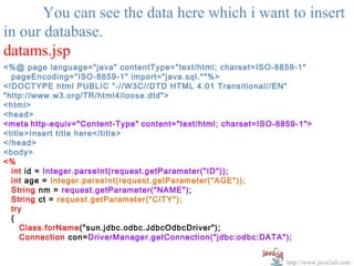 You can see the data here which i want to insert
in our database.
datams.jsp
<%@ page language="java" contentType="text/html; charset=ISO-8859-1"
  pageEncoding="ISO-8859-1" import="java.sql.*"%>
<!DOCTYPE html PUBLIC "-//W3C//DTD HTML 4.01 Transitional//EN"
"http://www.w3.org/TR/html4/loose.dtd">
<html>
<head>
<meta http-equiv="Content-Type" content="text/html; charset=ISO-8859-1">
<title>Insert title here</title>
</head>
<body>
<%
  int id = Integer.parseInt(request.getParameter("ID"));
  int age = Integer.parseInt(request.getParameter("AGE"));
  String nm = request.getParameter("NAME");
  String ct = request.getParameter("CITY");
  try
  {
     Class.forName("sun.jdbc.odbc.JdbcOdbcDriver");
     Connection con=DriverManager.getConnection("jdbc:odbc:DATA");


                                                                  http://www.java2all.com
 