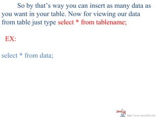 So by that’s way you can insert as many data as
you want in your table. Now for viewing our data
from table just type select * from tablename;

 EX:

select * from data;




                                           http://www.java2all.com
 