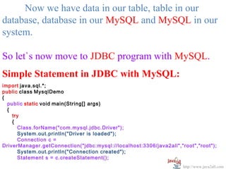  
     Now we have data in our table, table in our 
database, database in our MySQL and MySQL in our 
system.

So let`s now move to JDBC program with MySQL.
Simple Statement in JDBC with MySQL:
import java.sql.*;
public class MysqlDemo
{
  public static void main(String[] args)
  {
    try
    {
      Class.forName("com.mysql.jdbc.Driver");
      System.out.println("Driver is loaded");
      Connection c =
DriverManager.getConnection("jdbc:mysql://localhost:3306/java2all","root","root");
      System.out.println("Connection created");
      Statement s = c.createStatement();
                                                                     http://www.java2all.com
 