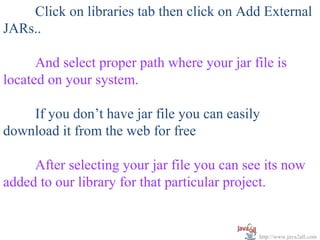   
      Click on libraries tab then click on Add External 
JARs..
 
      And select proper path where your jar file is 
located on your system.
 
      If you don’t have jar file you can easily 
download it from the web for free
 
      After selecting your jar file you can see its now 
added to our library for that particular project.


                                             http://www.java2all.com
 