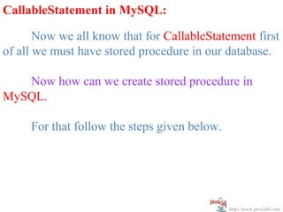   
CallableStatement in MySQL:

       Now we all know that for CallableStatement first 
of all we must have stored procedure in our database.
 
       Now how can we create stored procedure in 
MySQL.
 
       For that follow the steps given below.




                                             http://www.java2all.com
 