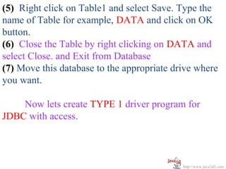 (5) Right click on Table1 and select Save. Type the
name of Table for example, DATA and click on OK
button.
(6) Close the Table by right clicking on DATA and
select Close. and Exit from Database
(7) Move this database to the appropriate drive where
you want.

    Now lets create TYPE 1 driver program for
JDBC with access.



                                            http://www.java2all.com
 