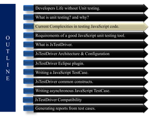 Developers Life without Unit testing.

    What is unit testing? and why?

    Current Complexities in testing JavaScript code.

    Requirements of a good JavaScript unit testing tool.
O
U   What is JsTestDriver.
T   JsTestDriver Architecture & Configuration
L
I   JsTestDriver Eclipse plugin.
N   Writing a JavaScript TestCase.
E   JsTestDriver common constructs.

    Writing asynchronous JavaScript TestCase.

    JsTestDriver Compatibility
    Generating reports from test cases.
 