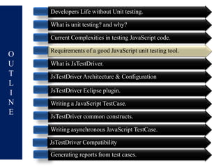 Developers Life without Unit testing.

    What is unit testing? and why?

    Current Complexities in testing JavaScript code.

    Requirements of a good JavaScript unit testing tool.
O
U   What is JsTestDriver.
T   JsTestDriver Architecture & Configuration
L
I   JsTestDriver Eclipse plugin.
N   Writing a JavaScript TestCase.
E   JsTestDriver common constructs.

    Writing asynchronous JavaScript TestCase.

    JsTestDriver Compatibility
    Generating reports from test cases.
 