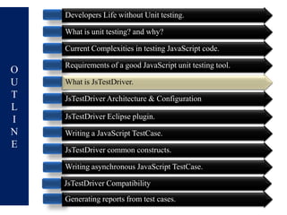 Developers Life without Unit testing.

    What is unit testing? and why?

    Current Complexities in testing JavaScript code.

    Requirements of a good JavaScript unit testing tool.
O
U   What is JsTestDriver.
T   JsTestDriver Architecture & Configuration
L
I   JsTestDriver Eclipse plugin.
N   Writing a JavaScript TestCase.
E   JsTestDriver common constructs.

    Writing asynchronous JavaScript TestCase.

    JsTestDriver Compatibility
    Generating reports from test cases.
 