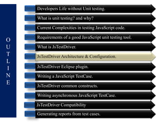 Developers Life without Unit testing.

    What is unit testing? and why?

    Current Complexities in testing JavaScript code.

    Requirements of a good JavaScript unit testing tool.
O
U   What is JsTestDriver.
T   JsTestDriver Architecture & Configuration
                                Configuration.
L
I   JsTestDriver Eclipse plugin.
N   Writing a JavaScript TestCase.
E   JsTestDriver common constructs.

    Writing asynchronous JavaScript TestCase.

    JsTestDriver Compatibility
    Generating reports from test cases.
 