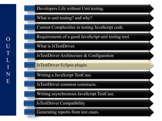 Developers Life without Unit testing.

    What is unit testing? and why?

    Current Complexities in testing JavaScript code.

    Requirements of a good JavaScript unit testing tool.
O
U   What is JsTestDriver.
T   JsTestDriver Architecture & Configuration
L
    JsTestDriver Eclipse plugin.
I
N   Writing a JavaScript TestCase.
E   JsTestDriver common constructs.

    Writing asynchronous JavaScript TestCase.

    JsTestDriver Compatibility
    Generating reports from test cases.
 