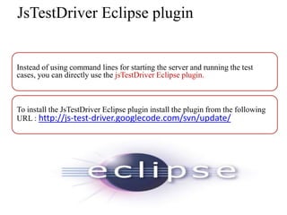 JsTestDriver Eclipse plugin


Instead of using command lines for starting the server and running the test
cases, you can directly use the jsTestDriver Eclipse plugin.



To install the JsTestDriver Eclipse plugin install the plugin from the following
URL : http://js-test-driver.googlecode.com/svn/update/
 