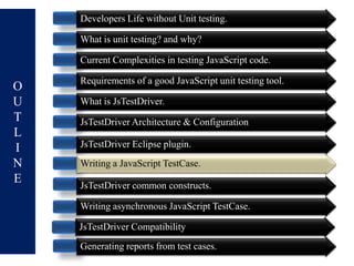 Developers Life without Unit testing.

    What is unit testing? and why?

    Current Complexities in testing JavaScript code.

    Requirements of a good JavaScript unit testing tool.
O
U   What is JsTestDriver.
T   JsTestDriver Architecture & Configuration
L
I   JsTestDriver Eclipse plugin.
N   Writing a JavaScript TestCase.
E   JsTestDriver common constructs.

    Writing asynchronous JavaScript TestCase.

    JsTestDriver Compatibility
    Generating reports from test cases.
 