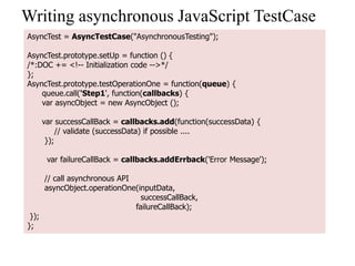 Writing asynchronous JavaScript TestCase
AsyncTest = AsyncTestCase("AsynchronousTesting");

AsyncTest.prototype.setUp = function () {
/*:DOC += <!-- Initialization code -->*/
};
AsyncTest.prototype.testOperationOne = function(queue) {
    queue.call('Step1', function(callbacks) {
    var asyncObject = new AsyncObject ();

       var successCallBack = callbacks.add(function(successData) {
            // validate (successData) if possible ....
        });

        var failureCallBack = callbacks.addErrback('Error Message');

       // call asynchronous API
       asyncObject.operationOne(inputData,
                                  successCallBack,
                                failureCallBack);
 });
};
 