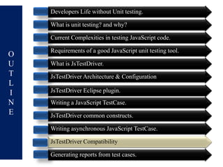 Developers Life without Unit testing.

    What is unit testing? and why?

    Current Complexities in testing JavaScript code.

    Requirements of a good JavaScript unit testing tool.
O
U   What is JsTestDriver.
T   JsTestDriver Architecture & Configuration
L
I   JsTestDriver Eclipse plugin.
N   Writing a JavaScript TestCase.
E   JsTestDriver common constructs.

    Writing asynchronous JavaScript TestCase.

    JsTestDriver Compatibility

    Generating reports from test cases.
 