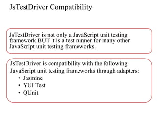 JsTestDriver Compatibility


JsTestDriver is not only a JavaScript unit testing
framework BUT it is a test runner for many other
JavaScript unit testing frameworks.

JsTestDriver is compatibility with the following
JavaScript unit testing frameworks through adapters:
   • Jasmine
   • YUI Test
   • QUnit
 