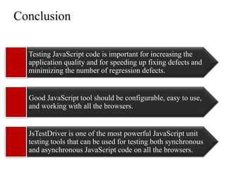 Conclusion

  Testing JavaScript code is important for increasing the
  application quality and for speeding up fixing defects and
  minimizing the number of regression defects.


  Good JavaScript tool should be configurable, easy to use,
  and working with all the browsers.


  JsTestDriver is one of the most powerful JavaScript unit
  testing tools that can be used for testing both synchronous
  and asynchronous JavaScript code on all the browsers.
 