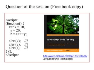 Question of the session (Free book copy)

<script>
(function() {
  var x = 10,
   y = 20,
   z = x+++y;
  alert(x);   //?
  alert(y);   //?
  alert(z);   //?
})();
</script>           http://www.amazon.com/dp/1782160620/
                    JavaScript Unit Testing Book
 