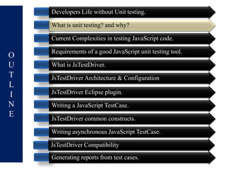 Developers Life without Unit testing.

    What is unit testing? and why?

    Current Complexities in testing JavaScript code.

    Requirements of a good JavaScript unit testing tool.
O
U   What is JsTestDriver.
T   JsTestDriver Architecture & Configuration
L
I   JsTestDriver Eclipse plugin.
N   Writing a JavaScript TestCase.
E   JsTestDriver common constructs.

    Writing asynchronous JavaScript TestCase.

    JsTestDriver Compatibility
    Generating reports from test cases.
 