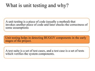 What is unit testing and why?

A unit testing is a piece of code (usually a method) that
invokes another piece of code and later checks the correctness of
some assumptions


Unit testing helps in detecting BUGGY components in the early
stages of the project.


A test suite is a set of test cases, and a test case is a set of tests
which verifies the system components.
 