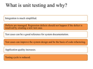 What is unit testing and why?

Integration is much simplified.

Defects are managed. Regression defects should not happen if the defect is
resolved by creating a new test case.

Test cases can be a good reference for system documentation.

Test cases can improve the system design and be the basis of code refactoring.

Application quality increases.

Testing cycle is reduced.
 