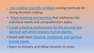 • Use creative scientific problem-solving methods for
caring decision making.
• Share teaching and learning that addresses the
individual needs and comprehension styles.
•Create a healing environment for the physical and
spiritual self which respects human dignity.
•Assist with basic physical, emotional, and spiritual
human needs.
•Open to mystery and Allow miracles to enter.
 
