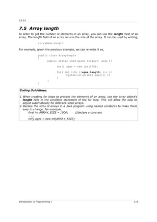J.E.D.I
7.5 Array length
In order to get the number of elements in an array, you can use the length field of an
array. The length field of an array returns the size of the array. It can be used by writing,
arrayName.length
For example, given the previous example, we can re-write it as,
public class ArraySample
{
public static void main( String[] args ){
int[] ages = new int[100];
for( int i=0; i<ages.length; i++ ){
System.out.print( ages[i] );
}
}
}
Coding Guidelines:
1. When creating for loops to process the elements of an array, use the array object's
length field in the condition statement of the for loop. This will allow the loop to
adjust automatically for different-sized arrays.
2. Declare the sizes of arrays in a Java program using named constants to make them
easy to change. For example,
final int ARRAY_SIZE = 1000; //declare a constant
. . .
int[] ages = new int[ARRAY_SIZE];
Introduction to Programming I 119
 