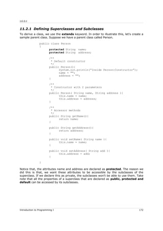 J.E.D.I
11.2.1 Defining Superclasses and Subclasses
To derive a class, we use the extends keyword. In order to illustrate this, let's create a
sample parent class. Suppose we have a parent class called Person.
public class Person
{
protected String name;
protected String address;
/**
* Default constructor
*/
public Person(){
System.out.println(“Inside Person:Constructor”);
name = "";
address = "";
}
/**
* Constructor with 2 parameters
*/
public Person( String name, String address ){
this.name = name;
this.address = address;
}
/**
* Accessor methods
*/
public String getName(){
return name;
}
public String getAddress(){
return address;
}
public void setName( String name ){
this.name = name;
}
public void setAddress( String add ){
this.address = add;
}
}
Notice that, the attributes name and address are declared as protected. The reason we
did this is that, we want these attributes to be accessible by the subclasses of the
superclass. If we declare this as private, the subclasses won't be able to use them. Take
note that all the properties of a superclass that are declared as public, protected and
default can be accessed by its subclasses.
Introduction to Programming I 172
 